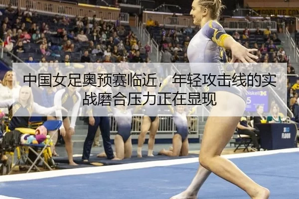 中国女足奥预赛临近，年轻攻击线的实战磨合压力正在显现